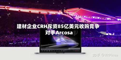 建材企业CRH斥资85亿美元收购竞争对手Arcosa-第2张图片