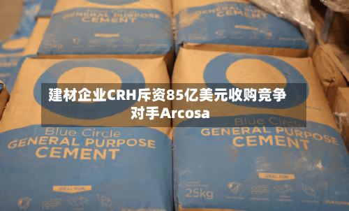 建材企业CRH斥资85亿美元收购竞争对手Arcosa