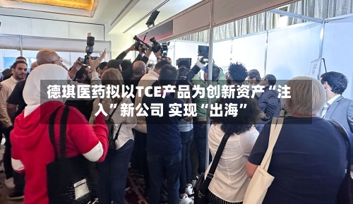 德琪医药拟以TCE产品为创新资产“注入”新公司 实现“出海”