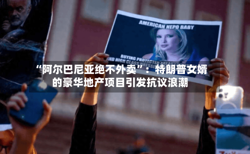“阿尔巴尼亚绝不外卖”：特朗普女婿的豪华地产项目引发抗议浪潮-第2张图片