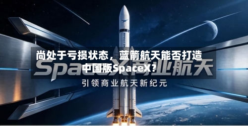 尚处于亏损状态	，蓝箭航天能否打造中国版SpaceX？-第3张图片