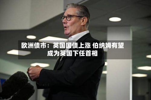 欧洲债市：英国国债上涨 伯纳姆有望成为英国下任首相