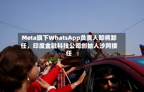 Meta旗下WhatsApp负责人即将卸任，印度金融科技公司创始人沙阿接任