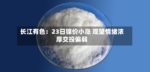 长江有色:23日镍价小涨 观望情绪浓厚交投偏弱-第3张图片