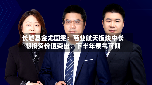 长城基金尤国梁：商业航天板块中长期投资价值突出	，下半年景气可期-第3张图片