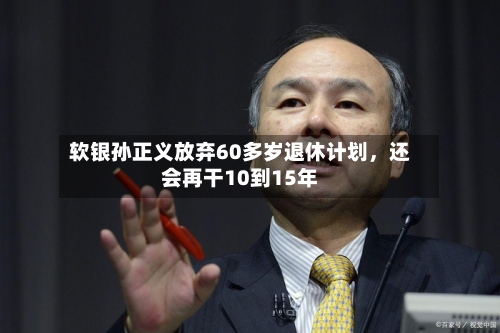 软银孙正义放弃60多岁退休计划	，还会再干10到15年-第3张图片