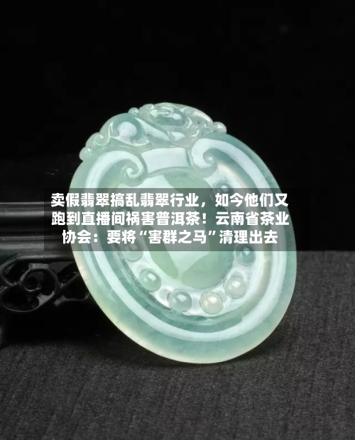 卖假翡翠搞乱翡翠行业，如今他们又跑到直播间祸害普洱茶！云南省茶业协会：要将“害群之马	”清理出去-第2张图片