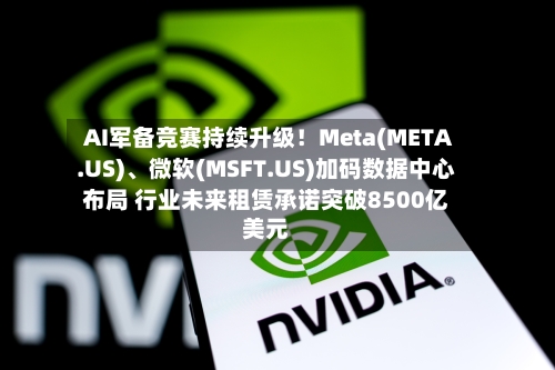 AI军备竞赛持续升级！Meta(META.US)、微软(MSFT.US)加码数据中心布局 行业未来租赁承诺突破8500亿美元
