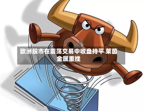 欧洲股市在震荡交易中收盘持平 莱茵金属重挫-第2张图片