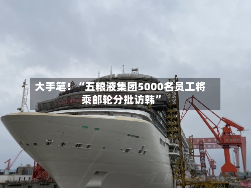 大手笔！“五粮液集团5000名员工将乘邮轮分批访韩”-第3张图片