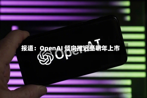 报道：OpenAI 倾向推迟至明年上市