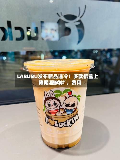 LABUBU发布新品遇冷！多款拆盒上市即“破发”，费用降幅超30%-第2张图片