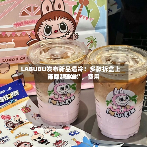 LABUBU发布新品遇冷！多款拆盒上市即“破发	”，费用降幅超30%-第3张图片