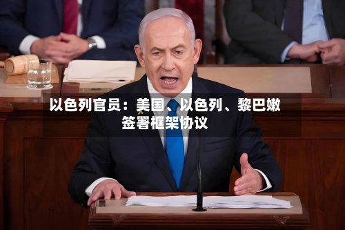 以色列官员：美国、以色列、黎巴嫩签署框架协议