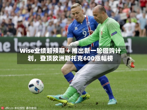Wise业绩超预期 + 推出新一轮回购计划	，登顶欧洲斯托克600涨幅榜-第2张图片