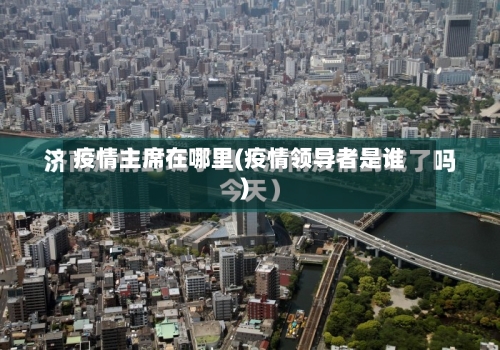 疫情主席在哪里(疫情领导者是谁)