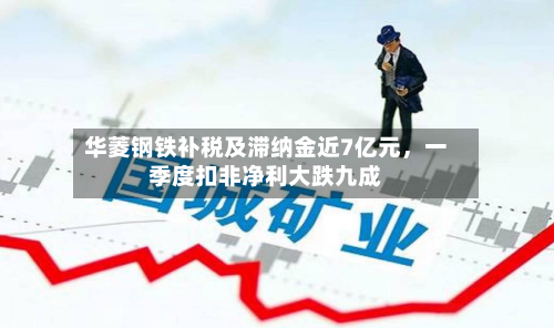 华菱钢铁补税及滞纳金近7亿元，一季度扣非净利大跌九成-第2张图片