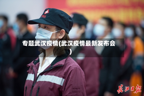 专题武汉疫情(武汉疫情最新发布会)