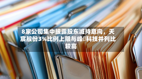 8家公司集中披露股东减持意向，天宸股份3%比例上限与峰岹科技并列比较高