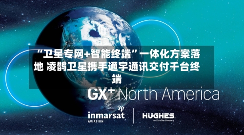 “卫星专网+智能终端	”一体化方案落地 凌鹊卫星携手通宇通讯交付千台终端-第2张图片