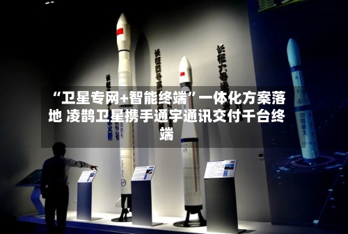 “卫星专网+智能终端”一体化方案落地 凌鹊卫星携手通宇通讯交付千台终端