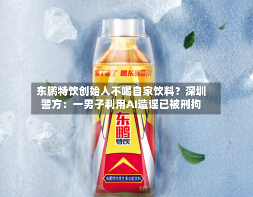 东鹏特饮创始人不喝自家饮料？深圳警方：一男子利用AI造谣已被刑拘