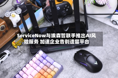 ServiceNow与埃森哲联手推出AI风险服务 加速企业告别遗留平台