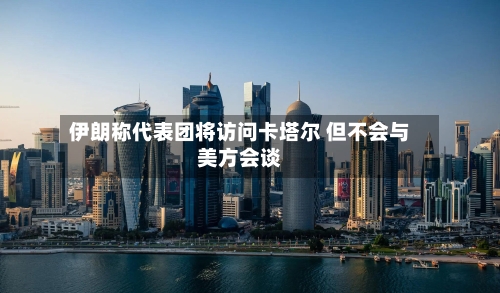 伊朗称代表团将访问卡塔尔 但不会与美方会谈-第2张图片