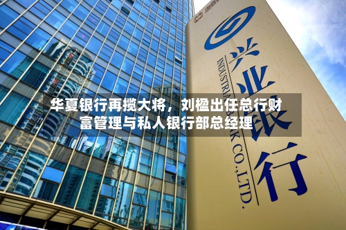 华夏银行再揽大将，刘楹出任总行财富管理与私人银行部总经理-第2张图片