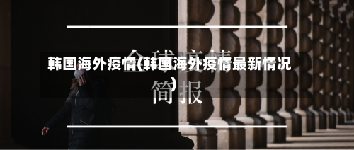 韩国海外疫情(韩国海外疫情最新情况)-第3张图片