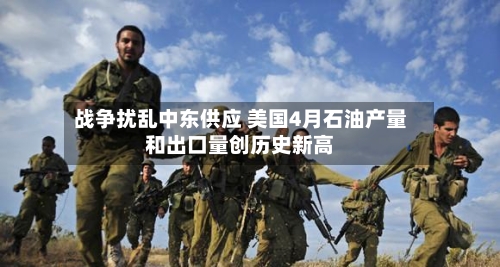 战争扰乱中东供应 美国4月石油产量和出口量创历史新高
