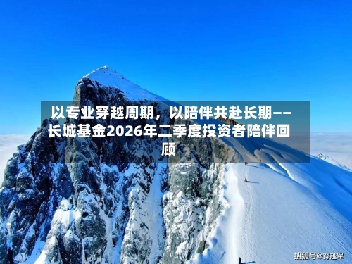 以专业穿越周期，以陪伴共赴长期——长城基金2026年二季度投资者陪伴回顾-第2张图片
