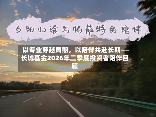 以专业穿越周期，以陪伴共赴长期——长城基金2026年二季度投资者陪伴回顾-第3张图片