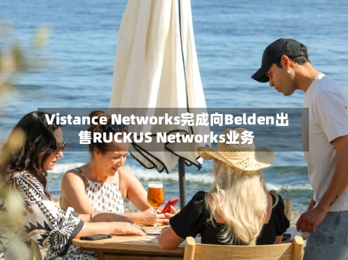 Vistance Networks完成向Belden出售RUCKUS Networks业务-第2张图片