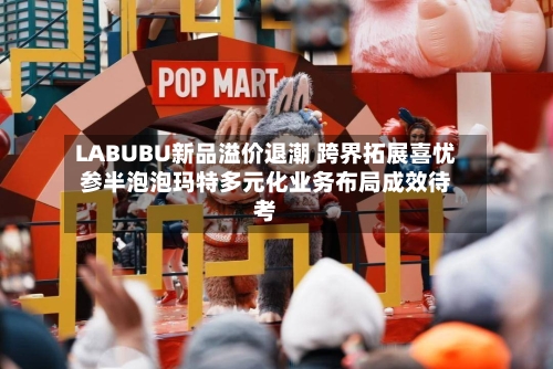 LABUBU新品溢价退潮 跨界拓展喜忧参半泡泡玛特多元化业务布局成效待考