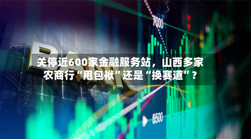 关停近600家金融服务站，山西多家农商行“甩包袱”还是“换赛道”？