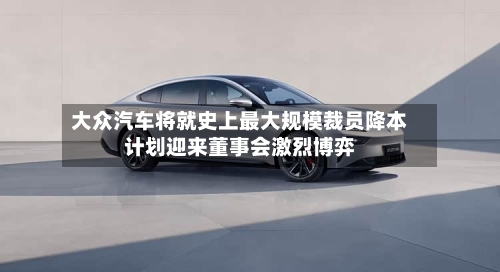 大众汽车将就史上最大规模裁员降本计划迎来董事会激烈博弈