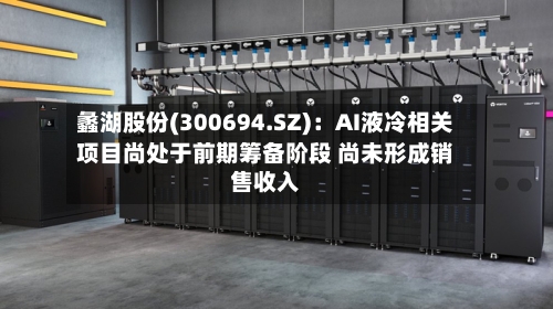 蠡湖股份(300694.SZ)：AI液冷相关项目尚处于前期筹备阶段 尚未形成销售收入