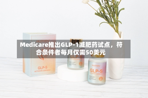 Medicare推出GLP-1减肥药试点，符合条件者每月仅需50美元