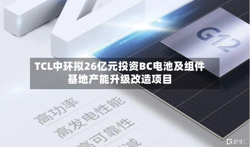 TCL中环拟26亿元投资BC电池及组件基地产能升级改造项目-第3张图片