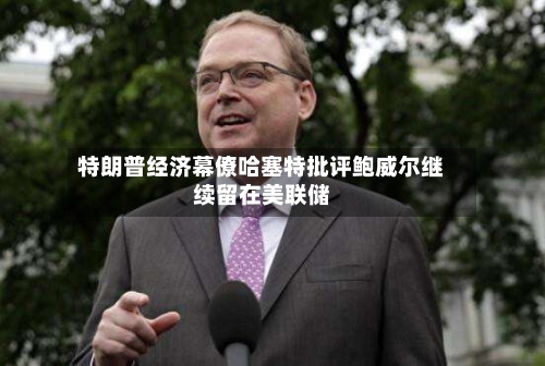 特朗普经济幕僚哈塞特批评鲍威尔继续留在美联储