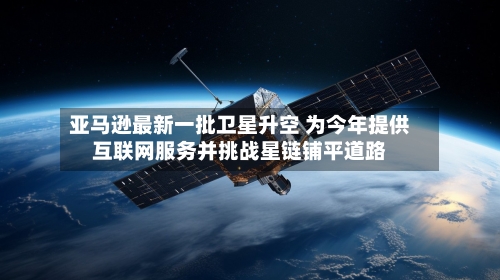 亚马逊最新一批卫星升空 为今年提供互联网服务并挑战星链铺平道路