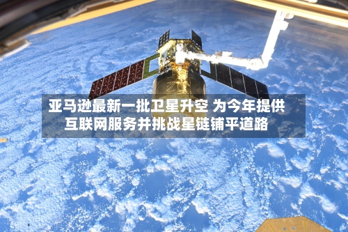 亚马逊最新一批卫星升空 为今年提供互联网服务并挑战星链铺平道路-第2张图片