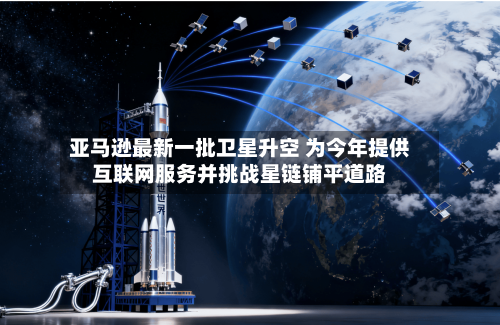 亚马逊最新一批卫星升空 为今年提供互联网服务并挑战星链铺平道路-第3张图片