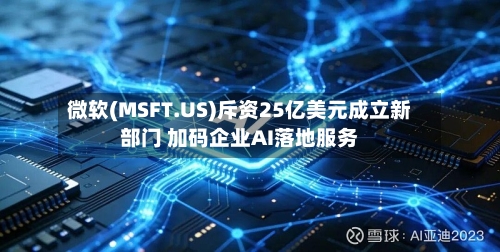 微软(MSFT.US)斥资25亿美元成立新部门 加码企业AI落地服务