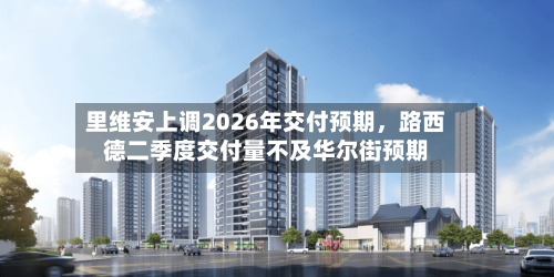 里维安上调2026年交付预期，路西德二季度交付量不及华尔街预期-第2张图片