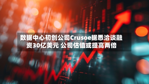 数据中心初创公司Crusoe据悉洽谈融资30亿美元 公司估值或提高两倍-第2张图片