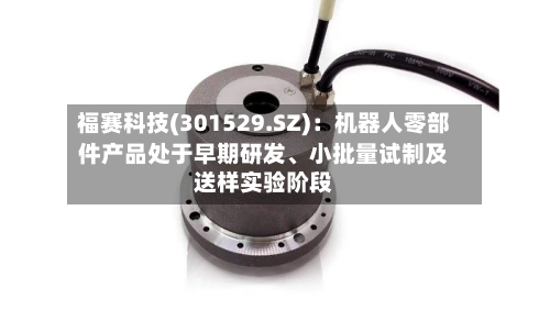 福赛科技(301529.SZ)：机器人零部件产品处于早期研发、小批量试制及送样实验阶段