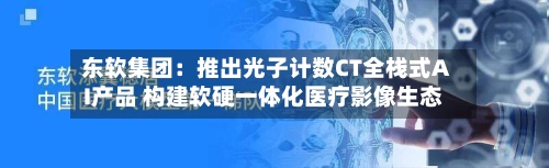东软集团:推出光子计数CT全栈式AI产品 构建软硬一体化医疗影像生态-第3张图片