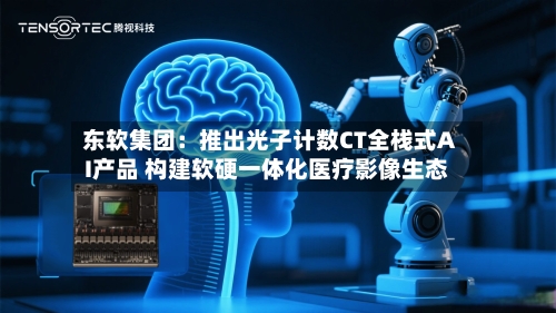 东软集团：推出光子计数CT全栈式AI产品 构建软硬一体化医疗影像生态